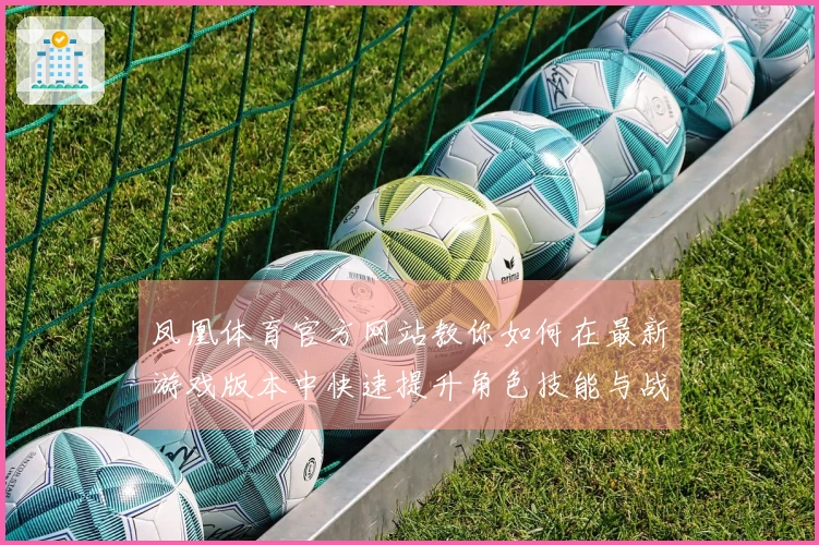 凤凰体育官方网站教你如何在最新游戏版本中快速提升角色技能与战斗力