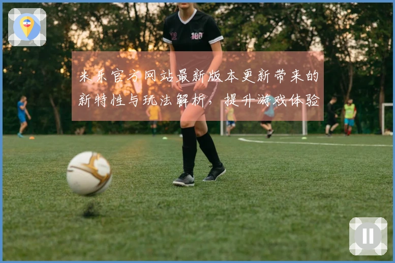 米乐官方网站最新版本更新带来的新特性与玩法解析，提升游戏体验的新机会