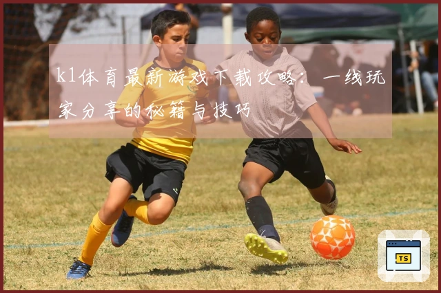 k1体育最新游戏下载攻略：一线玩家分享的秘籍与技巧