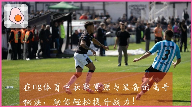 在ng体育中获取资源与装备的高手秘诀，助你轻松提升战力！