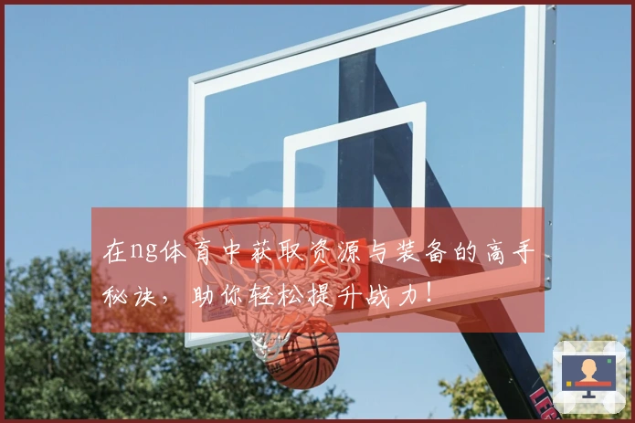 在ng体育中获取资源与装备的高手秘诀，助你轻松提升战力！