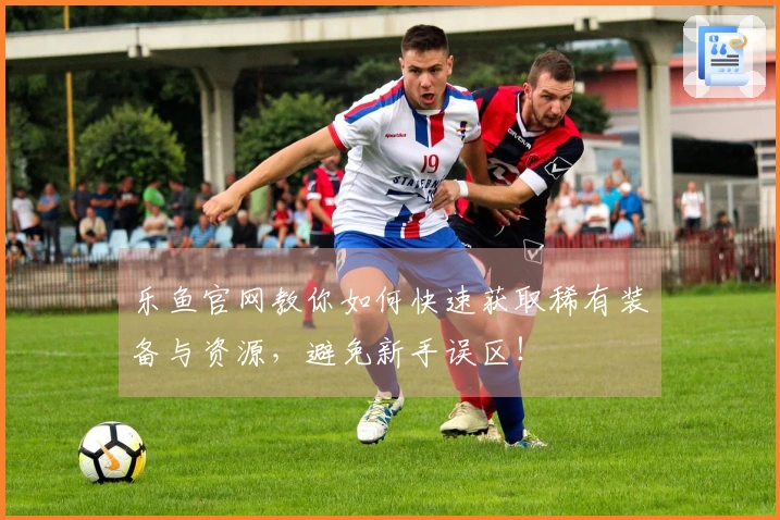 乐鱼官网教你如何快速获取稀有装备与资源，避免新手误区！