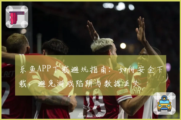 乐鱼APP下载避坑指南：如何安全下载，避免游戏陷阱与数据丢失