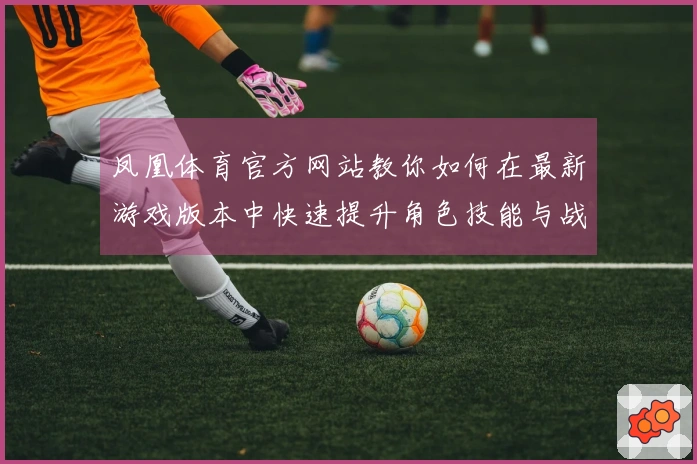 凤凰体育官方网站教你如何在最新游戏版本中快速提升角色技能与战斗力