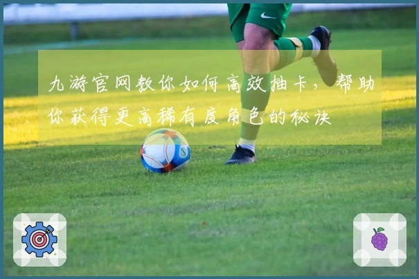 九游官网教你如何高效抽卡，帮助你获得更高稀有度角色的秘诀