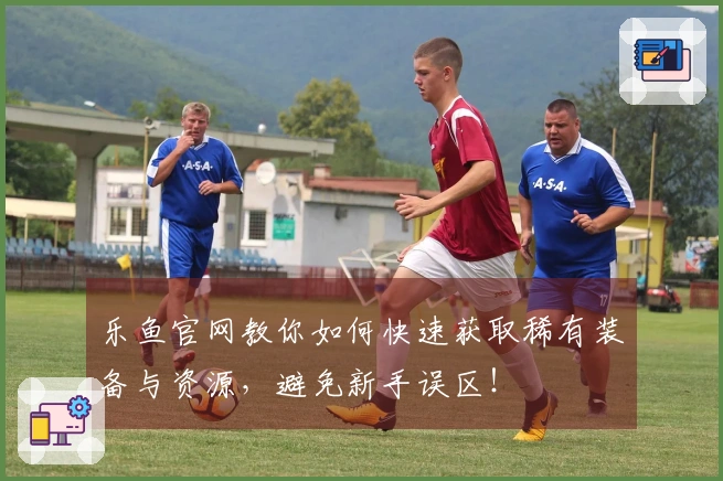 乐鱼官网教你如何快速获取稀有装备与资源，避免新手误区！