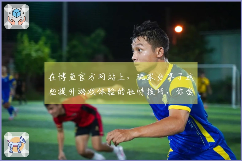 在博鱼官方网站上，玩家分享了这些提升游戏体验的独特技巧，你尝试过了吗？